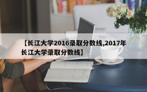 【长江大学2016录取分数线,2017年长江大学录取分数线】