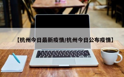 【杭州今日最新疫情/杭州今日公布疫情】