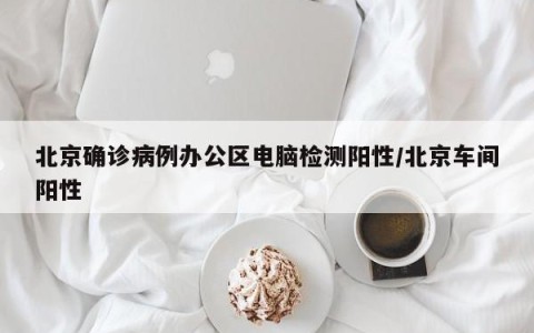 北京确诊病例办公区电脑检测阳性/北京车间阳性