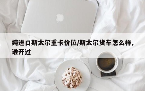 纯进口斯太尔重卡价位/斯太尔货车怎么样,谁开过