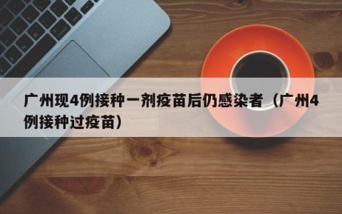 广州现4例接种一剂疫苗后仍感染者（广州4例接种过疫苗）