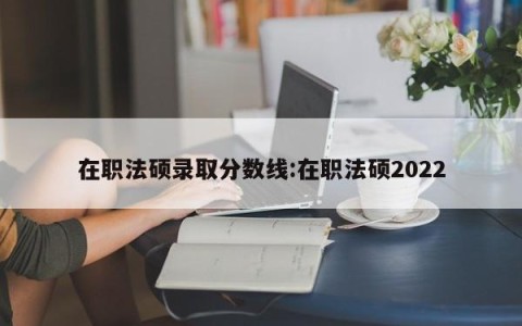 在职法硕录取分数线:在职法硕2022