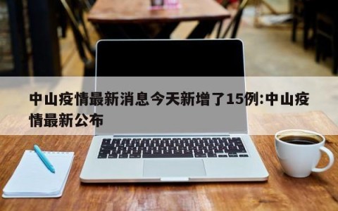 中山疫情最新消息今天新增了15例:中山疫情最新公布