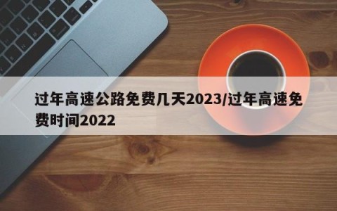 过年高速公路免费几天2023/过年高速免费时间2022