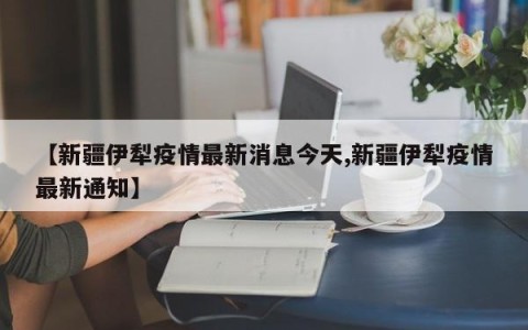 【新疆伊犁疫情最新消息今天,新疆伊犁疫情最新通知】