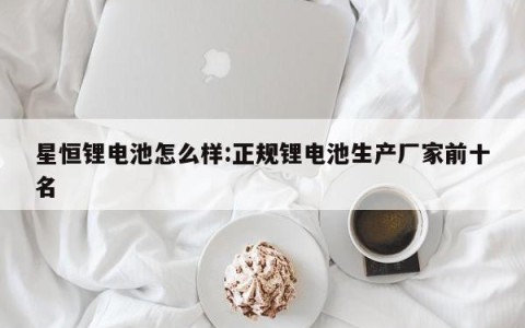 星恒锂电池怎么样:正规锂电池生产厂家前十名