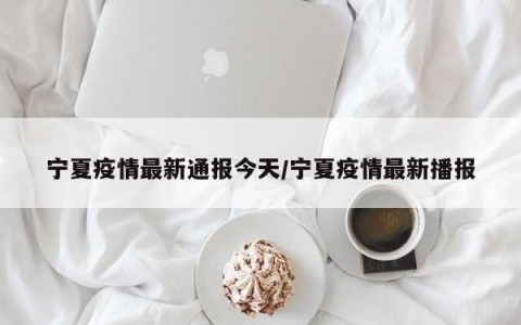 宁夏疫情最新通报今天/宁夏疫情最新播报