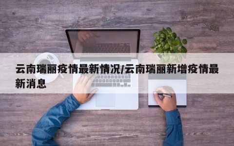 云南瑞丽疫情最新情况/云南瑞丽新增疫情最新消息