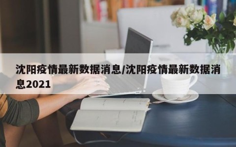 沈阳疫情最新数据消息/沈阳疫情最新数据消息2021