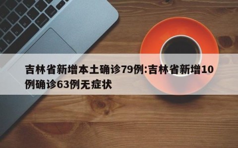 吉林省新增本土确诊79例:吉林省新增10例确诊63例无症状