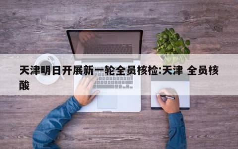 天津明日开展新一轮全员核检:天津 全员核酸