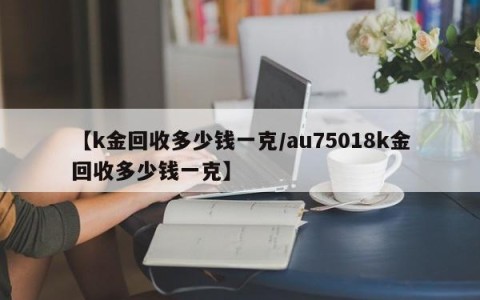 【k金回收多少钱一克/au75018k金回收多少钱一克】