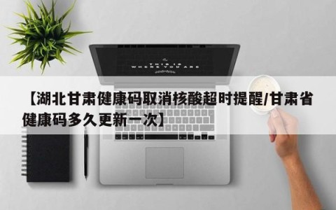 【湖北甘肃健康码取消核酸超时提醒/甘肃省健康码多久更新一次】