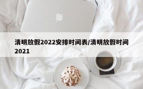 清明放假2022安排时间表/清明放假时间2021