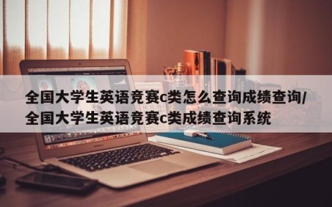全国大学生英语竞赛c类怎么查询成绩查询/全国大学生英语竞赛c类成绩查询系统